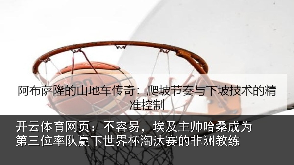 开云体育网页:不容易,埃及主帅哈桑成为第三位率队赢下世界杯淘汰赛的非洲教练