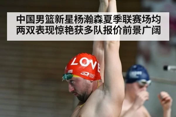 中国男篮新星杨瀚森夏季联赛场均两双表现惊艳获多队报价前景广阔