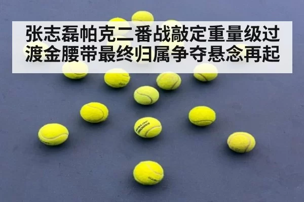 张志磊帕克二番战敲定重量级过渡金腰带最终归属争夺悬念再起